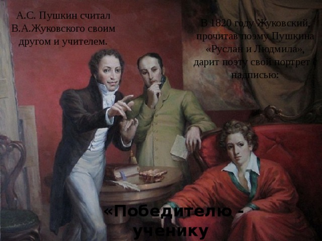 А.С. Пушкин считал В.А.Жуковского своим другом и учителем. В 1820 году Жуковский, прочитав поэму Пушкина «Руслан и Людмила», дарит поэту свой портрет с надписью: «Победителю - ученику от побежденного - учителя». 