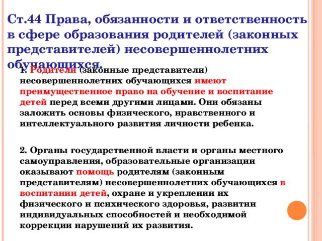 Ст.44 Права, обязанности и ответственность в сфере образования родителей (законных представителей) несовершеннолетних обучающихся. 1. Родители (законные представители) несовершеннолетних обучающихся имеют преимущественное право на обучение и воспитание детей перед всеми другими лицами. Они обязаны заложить основы физического, нравственного и интеллектуального развития личности ребенка.  2. Органы государственной власти и органы местного самоуправления, образовательные организации оказывают помощь родителям (законным представителям) несовершеннолетних обучающихся в воспитании детей , охране и укреплении их физического и психического здоровья, развитии индивидуальных способностей и необходимой коррекции нарушений их развития.  