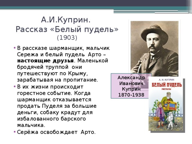 А.И.Куприн.  Рассказ «Белый пудель» (1903) В рассказе шарманщик, мальчик Сережа и белый пудель Арто – настоящие друзья . Маленькой бродячей труппой они путешествуют по Крыму, зарабатывая на пропитание. В их жизни происходит горестное событие. Когда шарманщик отказывается продать Пуделя за большие деньги, собаку крадут для избалованного барского мальчика. Серёжа освобождает Арто. Александр Иванович Куприн 1870-1938 