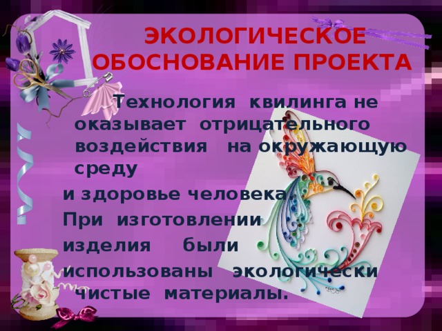  Экологическое обоснование проекта   Технология квилинга не оказывает отрицательного воздействия на окружающую среду и здоровье человека. При изготовлении изделия были использованы экологически чистые материалы.  