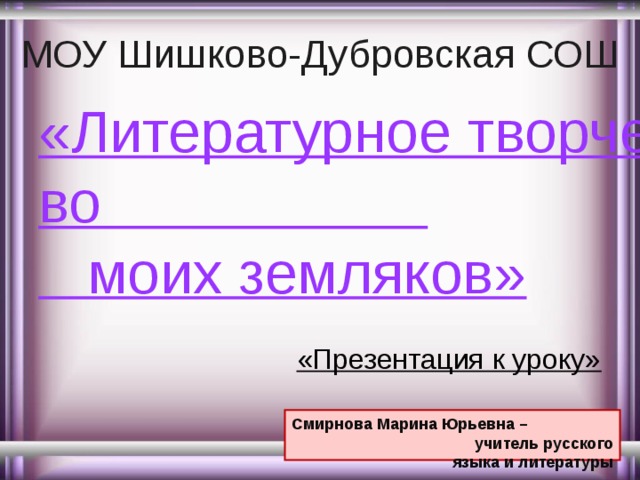 МОУ Шишково-Дубровская СОШ «Литературное творчество                       моих земляков»   «Презентация к уроку» Смирнова Марина Юрьевна – учитель русского языка и литературы 