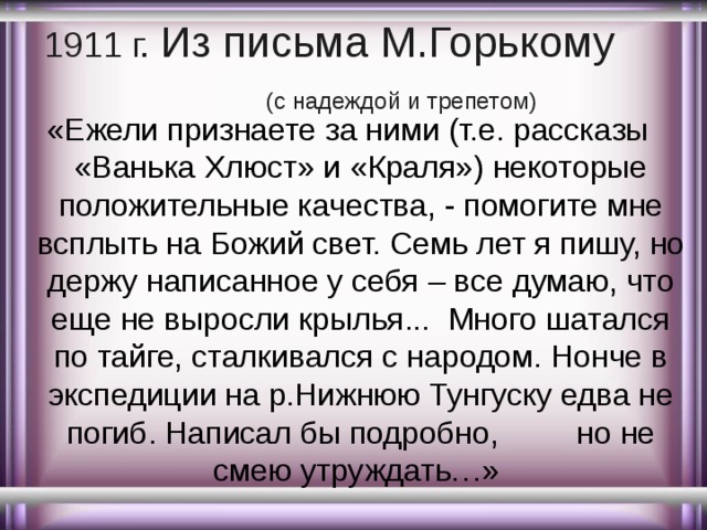 1911 г. Из письма М.Горькому (с надеждой и трепетом) «Ежели признаете за ними (т.е. рассказы «Ванька Хлюст» и «Краля») некоторые положительные качества, - помогите мне всплыть на Божий свет. Семь лет я пишу, но держу написанное у себя – все думаю, что еще не выросли крылья... Много шатался по тайге, сталкивался с народом. Нонче в экспедиции на р.Нижнюю Тунгуску едва не погиб. Написал бы подробно, но не смею утруждать…» 