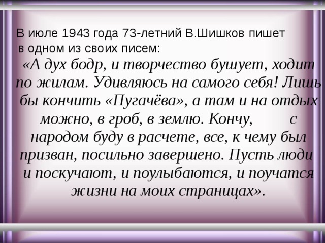  В июле 1943 года 73-летний В.Шишков пишет в одном из своих писем: «А дух бодр, и творчество бушует, ходит по жилам. Удивляюсь на самого себя! Лишь бы кончить «Пугачёва», а там и на отдых можно, в гроб, в землю. Кончу, с народом буду в расчете, все, к чему был призван, посильно завершено. Пусть люди и поскучают, и поулыбаются, и поучатся жизни на моих страницах». 