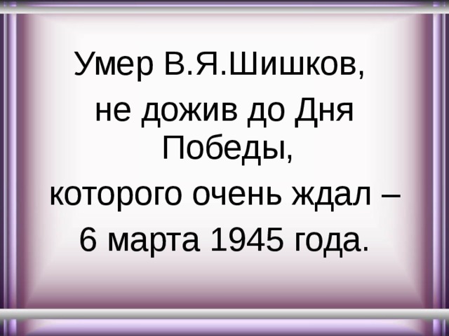 Умер В.Я.Шишков, не дожив до Дня Победы, которого очень ждал – 6 марта 1945 года. 