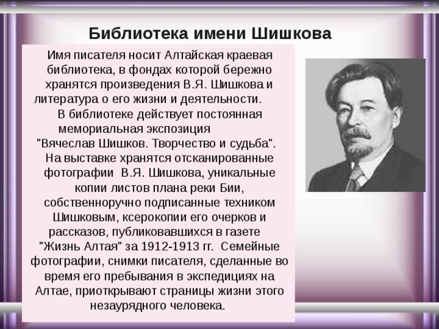 Библиотека имени Шишкова Имя писателя носит Алтайская краевая библиотека, в фондах которой бережно хранятся произведения В.Я. Шишкова и литература о его жизни и деятельности. В библиотеке действует постоянная мемориальная экспозиция 