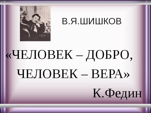 В.Я.ШИШКОВ «ЧЕЛОВЕК – ДОБРО, ЧЕЛОВЕК – ВЕРА» К.Федин 