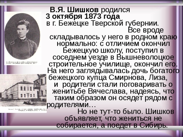  В.Я. Шишков родил c я   3 октября 1873 года в г. Бежецке Тверской губернии. Все вроде складывалось у него в родном краю нормально: с отличием окончил Бежецкую школу, поступил в соседнем уезде в Вышневолоцкое строительное училище, окончил его. На него заглядывалась дочь богатого бежецкого купца Смирнова, Лиза, и родители стали поговаривать о женитьбе Вячеслава, надеясь, что таким образом он осядет рядом с родителями… Но не тут-то было. Шишков объявляет, что жениться не собирается, а поедет в Сибирь. 