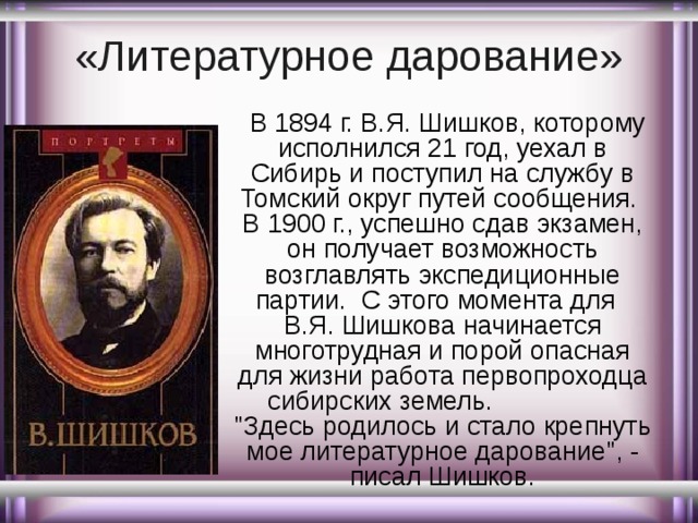 «Литературное дарование»    В 1894 г. В.Я. Шишков, которому исполнился 21 год, уехал в Сибирь и поступил на службу в Томский округ путей сообщения. В 1900 г., успешно сдав экзамен, он получает возможность возглавлять экспедиционные партии. С этого момента для В.Я. Шишкова начинается многотрудная и порой опасная для жизни работа первопроходца сибирских земель. 