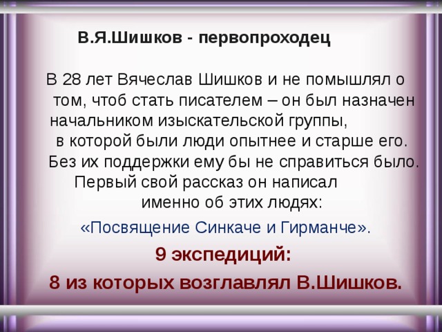 В.Я.Шишков - первопроходец В 28 лет Вячеслав Шишков и не помышлял о том, чтоб стать писателем – он был назначен начальником изыскательской группы, в которой были люди опытнее и старше его. Без их поддержки ему бы не справиться было. Первый свой рассказ он написал именно об этих людях: «Посвящение Синкаче и Гирманче». 9 экспедиций: 8 из которых возглавлял В.Шишков. 