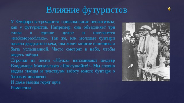 Влияние футуристов У Земфиры встречаются оригинальные неологизмы, как у футуристов. Например, она объединяет три слова в единое целое и получается «небомореоблака». Так же, как молодые бунтари начала двадцатого века, она хочет многое изменить и быть услышанной. Часто смотрит в небо, чтобы видеть звёзды. Строчки из песни «Жужа» напоминают шедевр Владимира Маяковского «Послушайте!». Мы словно видим звёзды и чувствуем заботу юного бунтаря о близком человеке: И даже звёзды горят ярче Романтика 