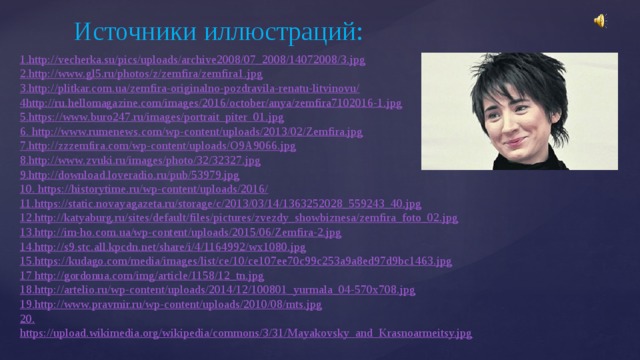 Источники иллюстраций: 1. http://vecherka.su/pics/uploads/archive2008/07_2008/14072008/3.jpg 2. http://www.gl5.ru/photos/z/zemfira/zemfira1.jpg 3. http://plitkar.com.ua/zemfira-originalno-pozdravila-renatu-litvinovu/ 4 http://ru.hellomagazine.com/images/2016/october/anya/zemfira7102016-1.jpg 5. https://www.buro247.ru/images/portrait_piter_01.jpg 6. http://www.rumenews.com/wp-content/uploads/2013/02/Zemfira.jpg 7. http://zzzemfira.com/wp-content/uploads/O9A9066.jpg 8. http://www.zvuki.ru/images/photo/32/32327.jpg 9. http://download.loveradio.ru/pub/53979.jpg 10. https://historytime.ru/wp-content/uploads/2016/ 11. https://static.novayagazeta.ru/storage/c/2013/03/14/1363252028_559243_40.jpg 12. http://katyaburg.ru/sites/default/files/pictures/zvezdy_showbiznesa/zemfira_foto_02.jpg 13. http://im-ho.com.ua/wp-content/uploads/2015/06/Zemfira-2.jpg 14. http://s9.stc.all.kpcdn.net/share/i/4/1164992/wx1080.jpg 15. https://kudago.com/media/images/list/ce/10/ce107ee70c99c253a9a8ed97d9bc1463.jpg 17 http://gordonua.com/img/article/1158/12_tn.jpg 18. http://artelio.ru/wp-content/uploads/2014/12/100801_yurmala_04-570x708.jpg 19. http://www.pravmir.ru/wp-content/uploads/2010/08/mts.jpg 20. https://upload.wikimedia.org/wikipedia/commons/3/31/Mayakovsky_and_Krasnoarmeitsy.jpg 