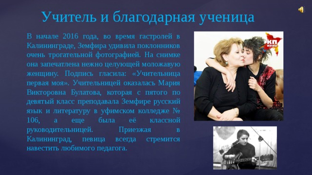 Учитель и благодарная ученица В начале 2016 года, во время гастролей в Калининграде, Земфира удивила поклонников очень трогательной фотографией. На снимке она запечатлена нежно целующей моложавую женщину. Подпись гласила: «Учительница первая моя». Учительницей оказалась Мария Викторовна Булатова, которая с пятого по девятый класс преподавала Земфире русский язык и литературу в уфимском колледже № 106, а еще была её классной руководительницей. Приезжая в Калининград, певица всегда стремится навестить любимого педагога. 