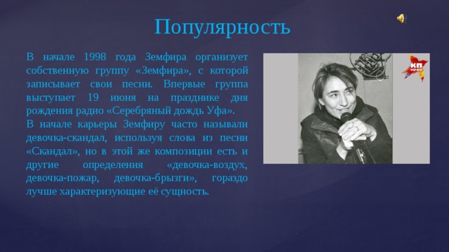 Популярность В начале 1998 года Земфира организует собственную группу «Земфира», с которой записывает свои песни. Впервые группа выступает 19 июня на празднике дня рождения радио «Серебряный дождь Уфа». В начале карьеры Земфиру часто называли девочка-скандал, используя слова из песни «Скандал», но в этой же композиции есть и другие определения «девочка-воздух, девочка-пожар, девочка-брызги», гораздо лучше характеризующие её сущность. 