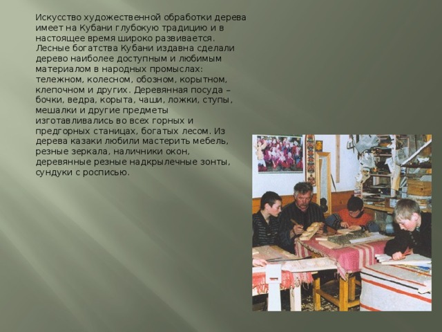 Искусство художественной обработки дерева имеет на Кубани глубокую традицию и в настоящее время широко развивается. Лесные богатства Кубани издавна сделали дерево наиболее доступным и любимым материалом в народных промыслах: тележном, колесном, обозном, корытном, клепочном и других. Деревянная посуда – бочки, ведра, корыта, чаши, ложки, ступы, мешалки и другие предметы изготавливались во всех горных и предгорных станицах, богатых лесом. Из дерева казаки любили мастерить мебель, резные зеркала, наличники окон, деревянные резные надкрылечные зонты, сундуки с росписью. 