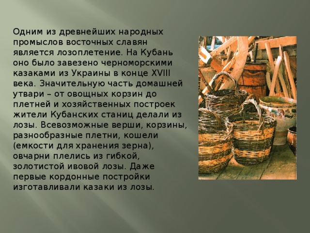 Одним из древнейших народных промыслов восточных славян является лозоплетение. На Кубань оно было завезено черноморскими казаками из Украины в конце XVIII века. Значительную часть домашней утвари – от овощных корзин до плетней и хозяйственных построек жители Кубанских станиц делали из лозы. Всевозможные верши, корзины, разнообразные плетни, кошели (емкости для хранения зерна), овчарни плелись из гибкой, золотистой ивовой лозы. Даже первые кордонные постройки изготавливали казаки из лозы. 