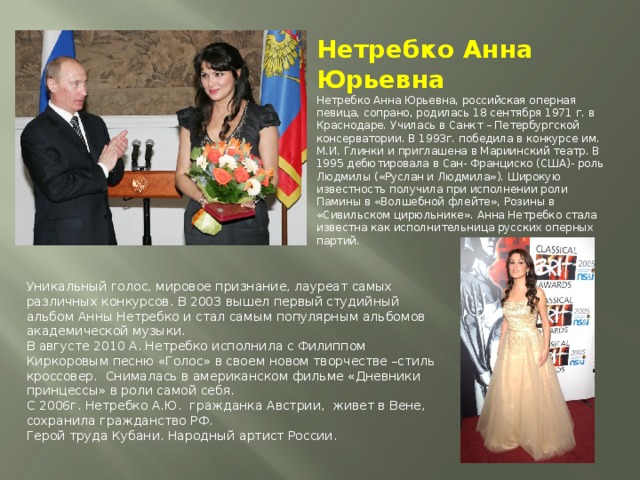 Нетребко Анна Юрьевна  Нетребко Анна Юрьевна, российская оперная певица, сопрано, родилась 18 сентября 1971 г. в Краснодаре. Училась в Санкт – Петербургской консерватории. В 1993г. победила в конкурсе им. М.И. Глинки и приглашена в Мариинский театр. В 1995 дебютировала в Сан- Франциско (США)- роль Людмилы («Руслан и Людмила»). Широкую известность получила при исполнении роли Памины в «Волшебной флейте», Розины в «Сивильском цирюльнике». Анна Нетребко стала известна как исполнительница русских оперных партий.   Уникальный голос, мировое признание, лауреат самых различных конкурсов. В 2003 вышел первый студийный альбом Анны Нетребко и стал самым популярным альбомов академической музыки. В августе 2010 А. Нетребко исполнила с Филиппом Киркоровым песню «Голос» в своем новом творчестве –стиль кроссовер.  Снималась в американском фильме «Дневники принцессы» в роли самой себя.  С 2006г. Нетребко А.Ю.  гражданка Австрии,  живет в Вене, сохранила гражданство РФ.  Герой труда Кубани. Народный артист России. 