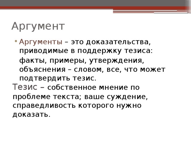 Аргумент Аргументы  – это доказательства, приводимые в поддержку тезиса:  факты, примеры, утверждения, объяснения – словом, все, что может подтвердить тезис. Тезис – собственное мнение по проблеме текста; ваше суждение, справедливость которого нужно доказать. 