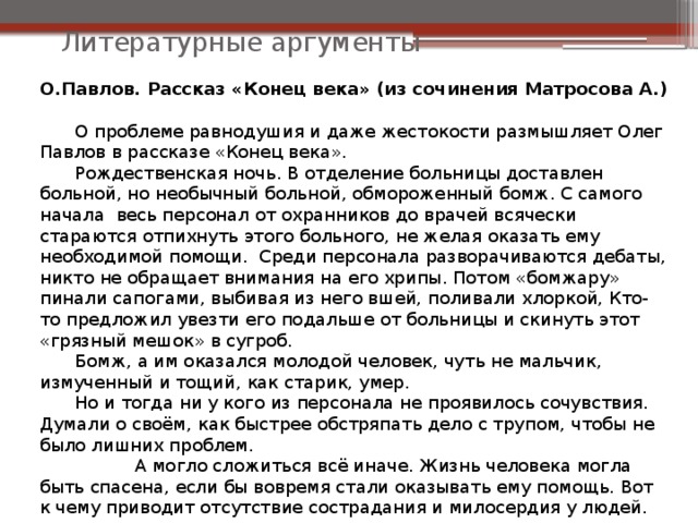 О.Павлов. Рассказ «Конец века» (из сочинения Матросова А.)  О проблеме равнодушия и даже жестокости размышляет Олег Павлов в рассказе «Конец века».  Рождественская ночь. В отделение больницы доставлен больной, но необычный больной, обмороженный бомж. С самого начала весь персонал от охранников до врачей всячески стараются отпихнуть этого больного, не желая оказать ему необходимой помощи. Среди персонала разворачиваются дебаты, никто не обращает внимания на его хрипы. Потом «бомжару» пинали сапогами, выбивая из него вшей, поливали хлоркой, Кто-то предложил увезти его подальше от больницы и скинуть этот «грязный мешок» в сугроб.  Бомж, а им оказался молодой человек, чуть не мальчик, измученный и тощий, как старик, умер.  Но и тогда ни у кого из персонала не проявилось сочувствия. Думали о своём, как быстрее обстряпать дело с трупом, чтобы не было лишних проблем.  А могло сложиться всё иначе. Жизнь человека могла быть спасена, если бы вовремя стали оказывать ему помощь. Вот к чему приводит отсутствие сострадания и милосердия у людей. Литературные аргументы 