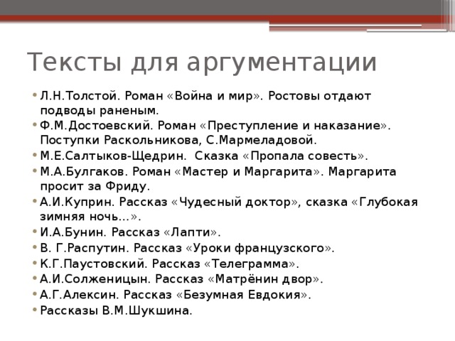 Тексты для аргументации Л.Н.Толстой. Роман «Война и мир». Ростовы отдают подводы раненым. Ф.М.Достоевский. Роман «Преступление и наказание». Поступки Раскольникова, С.Мармеладовой. М.Е.Салтыков-Щедрин. Сказка «Пропала совесть». М.А.Булгаков. Роман «Мастер и Маргарита». Маргарита просит за Фриду. А.И.Куприн. Рассказ «Чудесный доктор», сказка «Глубокая зимняя ночь…». И.А.Бунин. Рассказ «Лапти». В. Г.Распутин. Рассказ «Уроки французского». К.Г.Паустовский. Рассказ «Телеграмма». А.И.Солженицын. Рассказ «Матрёнин двор». А.Г.Алексин. Рассказ «Безумная Евдокия». Рассказы В.М.Шукшина. 