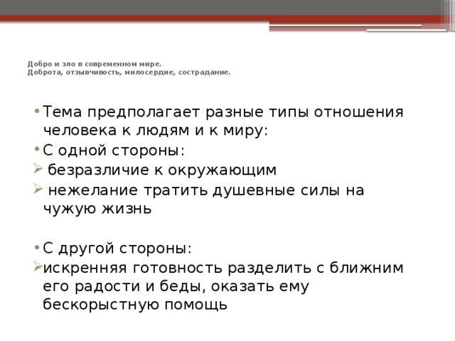 Добро и зло в современном мире.  Доброта, отзывчивость, милосердие, сострадание.   Тема предполагает разные типы отношения человека к людям и к миру: С одной стороны:  безразличие к окружающим  нежелание тратить душевные силы на чужую жизнь С другой стороны: искренняя готовность разделить с ближним его радости и беды, оказать ему бескорыстную помощь 