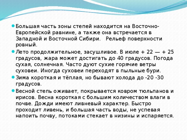Большая часть зоны степей находится на Восточно-Европейской равнине, а также она встречается в Западной и Восточной Сибири.   Рельеф поверхности ровный. Лето продолжительное, засушливое. В июле + 22 — + 25 градусов, жара может достигать до 40 градусов. Погода сухая, солнечная. Часто дуют сухие горячие ветры суховеи. Иногда суховеи переходят в пыльные бури. Зима короткая и тёплая, но бывают холода до -20 -30 градусов. Весной степь оживает, покрывается ковром тюльпанов и ирисов. Весна короткая с большим количеством влаги в почве. Дожди имеют ливневый характер. Быстро проходит ливень, и большая часть воды, не успевая напоить почву, потоками стекает в низины и испаряется. 