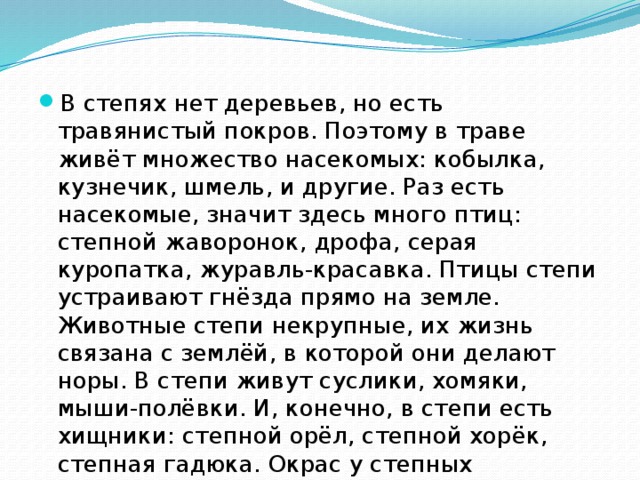 В степях нет деревьев, но есть травянистый покров. Поэтому в траве живёт множество насекомых: кобылка, кузнечик, шмель, и другие. Раз есть насекомые, значит здесь много птиц: степной жаворонок, дрофа, серая куропатка, журавль-красавка. Птицы степи устраивают гнёзда прямо на земле. Животные степи некрупные, их жизнь связана с землёй, в которой они делают норы. В степи живут суслики, хомяки, мыши-полёвки. И, конечно, в степи есть хищники: степной орёл, степной хорёк, степная гадюка. Окрас у степных животных часто под цвет растительности. 