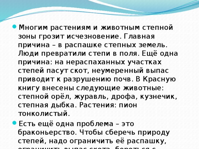 Многим растениям и животным степной зоны грозит исчезновение. Главная причина – в распашке степных земель. Люди превратили степи в поля. Ещё одна причина: на нераспаханных участках степей пасут скот, неумеренный выпас приводит к разрушению почв. В Красную книгу внесены следующие животные: степной орёл, журавль, дрофа, кузнечик, степная дыбка. Растения: пион тонколистый. Есть ещё одна проблема – это браконьерство. Чтобы сберечь природу степей, надо ограничить её распашку, ограничить выпас скота, бороться с браконьерством, создавать заповедники. 