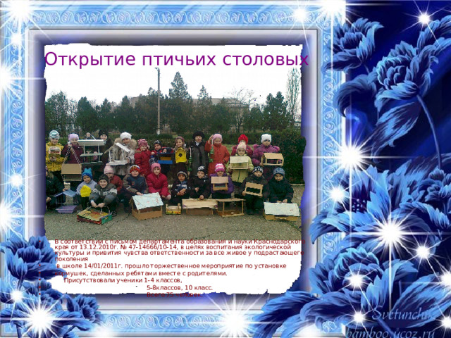 Открытие птичьих столовых В соответствии с письмом департамента образования и науки Краснодарского края от 13.12.2010г. № 47-14666/10-14, в целях воспитания экологической культуры и привития чувства ответственности за все живое у подрастающего поколения  в школе 14/01/2011 г. прошло торжественное мероприятие по установке кормушек, сделанных ребятами вместе с родителями.  Присутствовали ученики 1-4 классов,  5-8классов, 10 класс.  Всего 75 человек.  