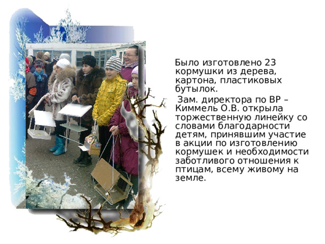  Было изготовлено 23 кормушки из дерева, картона, пластиковых бутылок.  Зам. директора по ВР – Киммель О.В. открыла торжественную линейку со словами благодарности детям, принявшим участие в акции по изготовлению кормушек и необходимости заботливого отношения к птицам, всему живому на земле. 