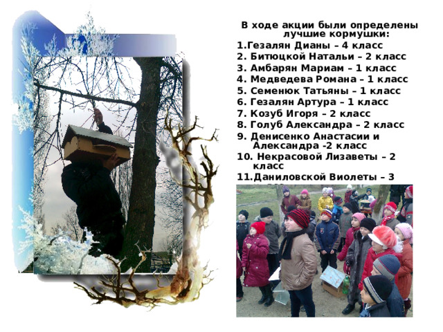 В ходе акции были определены лучшие кормушки: 1.Гезалян Дианы – 4 класс 2. Битюцкой Натальи – 2 класс 3. Амбарян Мариам – 1 класс 4. Медведева Романа – 1 класс 5. Семенюк Татьяны – 1 класс 6. Гезалян Артура – 1 класс 7. Козуб Игоря – 2 класс 8. Голуб Александра – 2 класс 9. Денисенко Анастасии и Александра -2 класс 10. Некрасовой Лизаветы – 2 класс 11.Даниловской Виолеты – 3 класс 