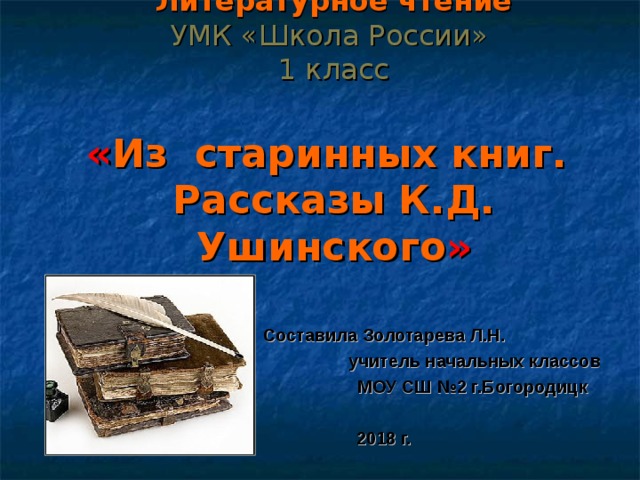  Литературное чтение  УМК «Школа России»  1 класс   « Из старинных книг.  Рассказы К.Д. Ушинского » Составила Золотарева Л.Н.  учитель начальных классов  МОУ СШ №2 г.Богородицк  2018 г. 