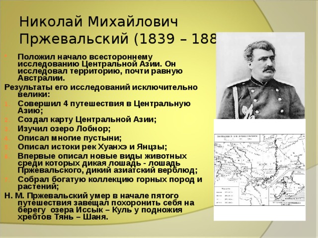 Николай Михайлович Пржевальский (1839 – 1889) Положил начало всестороннему исследованию Центральной Азии. Он исследовал территорию, почти равную Австралии. Результаты его исследований исключительно велики: Совершил 4 путешествия в Центральную Азию; Создал карту Центральной Азии; Изучил озеро Лобнор; Описал многие пустыни; Описал истоки рек Хуанхэ и Янцзы; Впервые описал новые виды животных среди которых дикая лошадь - лошадь Пржевальского, дикий азиатский верблюд; Собрал богатую коллекцию горных пород и растений; Н. М. Пржевальский умер в начале пятого путешествия завещал похоронить себя на берегу озера Иссык – Куль у подножия хребтов Тянь – Шаня. 