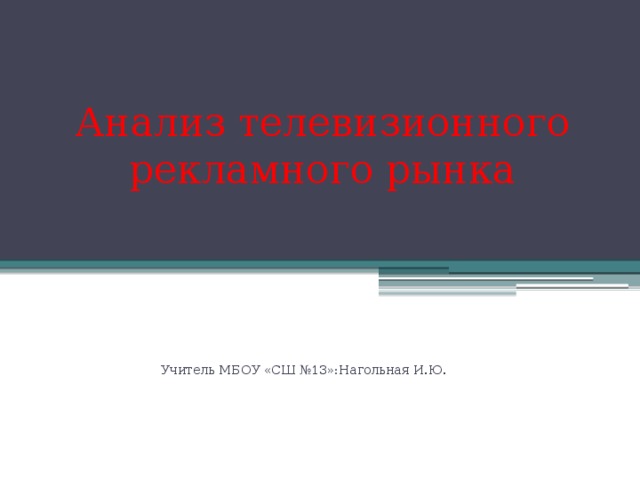 Анализ телевизионного рекламного рынка Учитель МБОУ «СШ №13»:Нагольная И.Ю. 