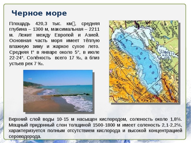 Черное море Площадь 420,3 тыс. км  , средняя глубина – 1300 м, максимальная – 2211 м. Лежит между Европой и Азией. Основная часть моря имеет тёплую влажную зиму и жаркое сухое лето. Средняя t° в январе около 5°, в июле 22-24°. Солёность всего 17 ‰, а близ устьев рек 7 ‰. Верхний слой воды 10-15 м насыщен кислородом, соленость около 1,8%. Мощный придонный слон толщиной 1500-1800 м имеет соленость 2,1-2,2%, характеризуется полным отсутствием кислорода и высокой концентрацией сероводорода.  