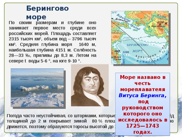 Берингово море По своим размерам и глубине оно занимает первое место среди всех российских морей. Площадь составляет 2315 тысяч км 2 , объем вод – 3796 тысяч км 3 . Средняя глубина моря 1640 м, наибольшая глубина 4151 м. Солёность 28—33 ‰, приливы до 8,3 м. Летом на севере t воды 5-6 °, на юге 9-10 °. Море названо в честь мореплавателя Витуса Беринга ,  под руководством которого оно исследовалось в 1725—1743 годах. Погода часто неустойчивая, со штормами, которые длятся более недели. Лёд толщиной до 2 м покрывает зимой 80 % площади моря. Лёд постоянно движется, поэтому образуются торосы высотой до 20м. 