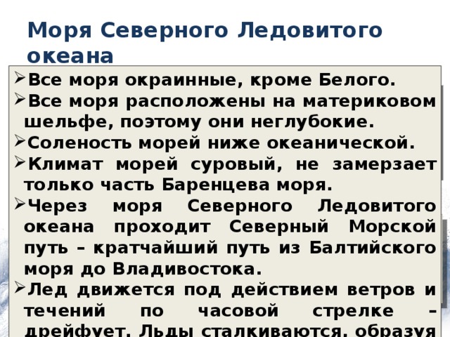 Моря Северного Ледовитого океана Все моря окраинные, кроме Белого. Все моря расположены на материковом шельфе, поэтому они неглубокие. Соленость морей ниже океанической. Климат морей суровый, не замерзает только часть Баренцева моря. Через моря Северного Ледовитого океана проходит Северный Морской путь – кратчайший путь из Балтийского моря до Владивостока. Лед движется под действием ветров и течений по часовой стрелке – дрейфует. Льды сталкиваются, образуя нагромождения льда – торосы. 