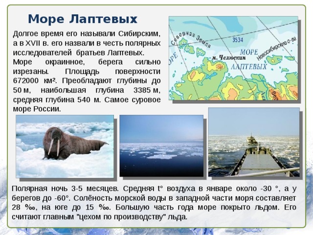 Море Лаптевых Долгое время его называли Сибирским, а в XVII в. его назвали в честь полярных исследователей братьев Лаптевых. Море окраинное, берега сильно изрезаны. Площадь поверхности 672000 км². Преобладают глубины до 50 м, наибольшая глубина 3385 м, средняя глубина 540 м. Самое суровое море России. Полярная ночь 3-5 месяцев. Средняя t° воздуха в январе около -30 °, а у берегов до -60°. Солёность морской воды в западной части моря составляет 28 ‰ , на юге до 15 ‰ . Большую часть года море покрыто льдом. Его считают главным 