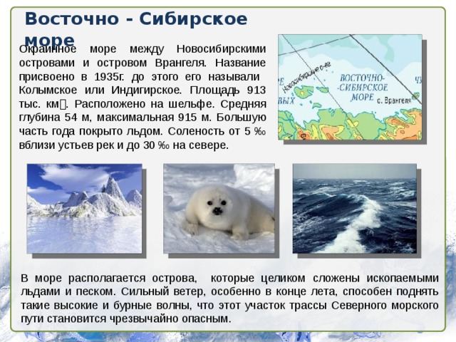 Восточно - Сибирское море Окраинное море между Новосибирскими островами и островом Врангеля. Название присвоено в 1935г. до этого его называли Колымское или Индигирское. Площадь 913 тыс. км  . Расположено на шельфе. Средняя глубина 54 м, максимальная 915 м. Большую часть года покрыто льдом. Соленость от 5 ‰ вблизи устьев рек и до 30 ‰ на севере. В море располагается острова, которые целиком сложены ископаемыми льдами и песком. Сильный ветер, особенно в конце лета, способен поднять такие высокие и бурные волны, что этот участок трассы Северного морского пути становится чрезвычайно опасным.  