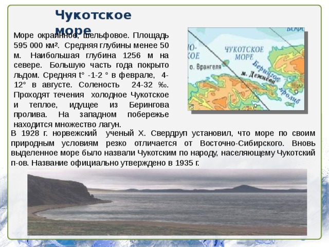Чукотское море Море окраинное, шельфовое. Площадь 595 000 км².  Средняя глубины менее 50 м.  Наибольшая глубина 1256 м на севере.  Большую часть года покрыто льдом. Средняя t° -1-2 ° в феврале, 4-12° в августе. Соленость 24-32 ‰. Проходят течения холодное Чукотское и теплое, идущее из Берингова пролива. На западном побережье находится множество лагун. В 1928 г. норвежский ученый X. Свердруп установил, что море по своим природным условиям резко отличается от Восточно-Сибирского. Вновь выделенное море было назвали Чукотским по народу, населяющему Чукотский п-ов. Название официально утверждено в 1935 г. 
