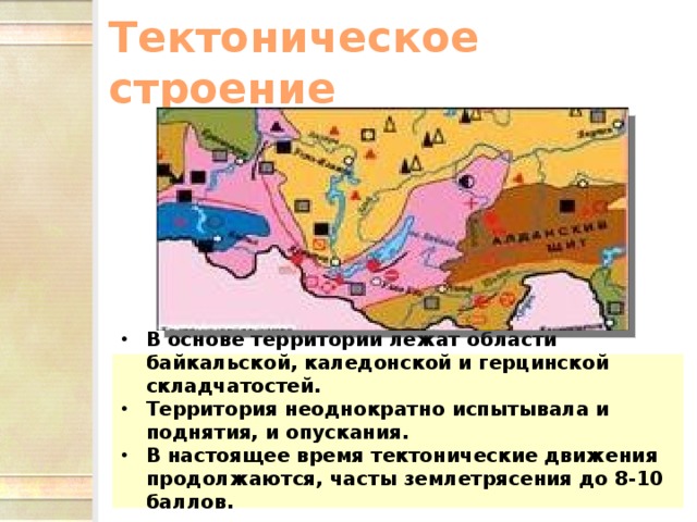 Тектоническое строение В основе территории лежат области байкальской, каледонской и герцинской складчатостей. Территория неоднократно испытывала и поднятия, и опускания. В настоящее время тектонические движения продолжаются, часты землетрясения до 8-10 баллов.  