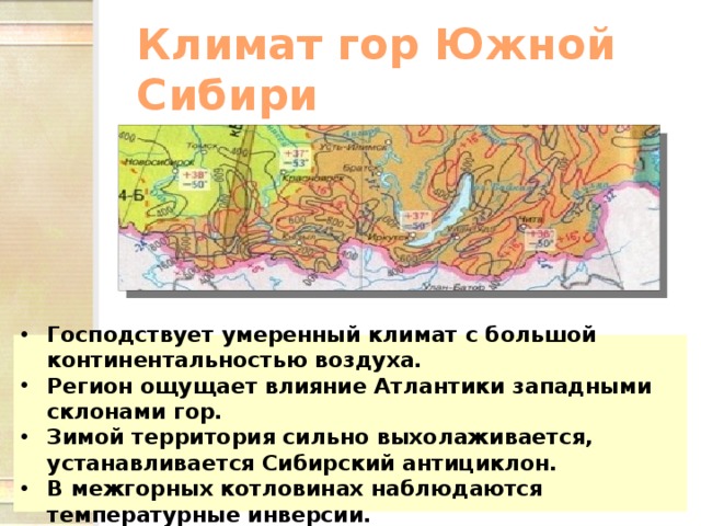 Климат гор Южной Сибири Господствует умеренный климат с большой континентальностью воздуха. Регион ощущает влияние Атлантики западными склонами гор. Зимой территория сильно выхолаживается, устанавливается Сибирский антициклон. В межгорных котловинах наблюдаются температурные инверсии. 