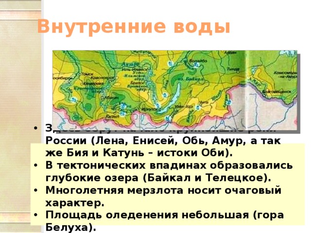 Внутренние воды Здесь берут начало крупнейшие реки России (Лена, Енисей, Обь, Амур, а так же Бия и Катунь – истоки Оби). В тектонических впадинах образовались глубокие озера (Байкал и Телецкое). Многолетняя мерзлота носит очаговый характер. Площадь оледенения небольшая (гора Белуха).  