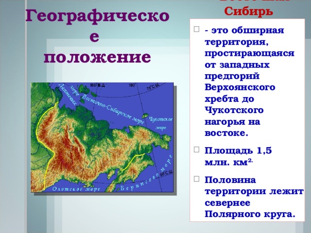 Географическое  положение Северо-Восточная Сибирь - это обширная территория, простирающаяся от западных предгорий Верхоянского хребта до Чукотского нагорья на востоке. Площадь 1,5 млн. км 2. Половина территории лежит севернее Полярного круга.    