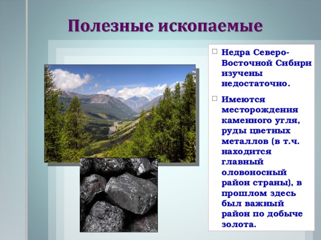 Недра Северо-Восточной Сибири изучены недостаточно. Имеются месторождения каменного угля, руды цветных металлов (в т.ч. находится главный оловоносный район страны), в прошлом здесь был важный район по добыче золота. 