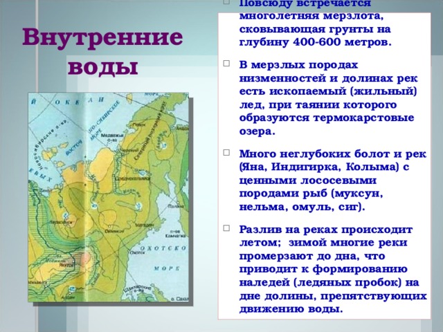 Повсюду встречается многолетняя мерзлота, сковывающая грунты на глубину 400-600 метров. В мерзлых породах низменностей и долинах рек есть ископаемый (жильный) лед, при таянии которого образуются термокарстовые озера. Много неглубоких болот и рек (Яна, Индигирка, Колыма) с ценными лососевыми породами рыб (муксун, нельма, омуль, сиг). Разлив на реках происходит летом; зимой многие реки промерзают до дна, что приводит к формированию наледей (ледяных пробок) на дне долины, препятствующих движению воды.  Внутренние воды 