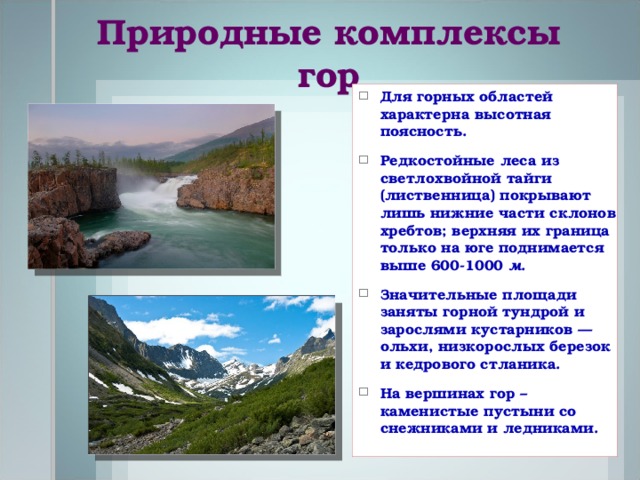 Природные комплексы гор Для горных областей характерна высотная поясность. Редкостойные леса из светлохвойной тайги (лиственница) покрывают лишь нижние части склонов хребтов; верхняя их граница только на юге поднимается выше 600-1000  м . Значительные площади заняты горной тундрой и зарослями кустарников — ольхи, низкорослых березок и кедрового стланика. На вершинах гор – каменистые пустыни со снежниками и ледниками.  