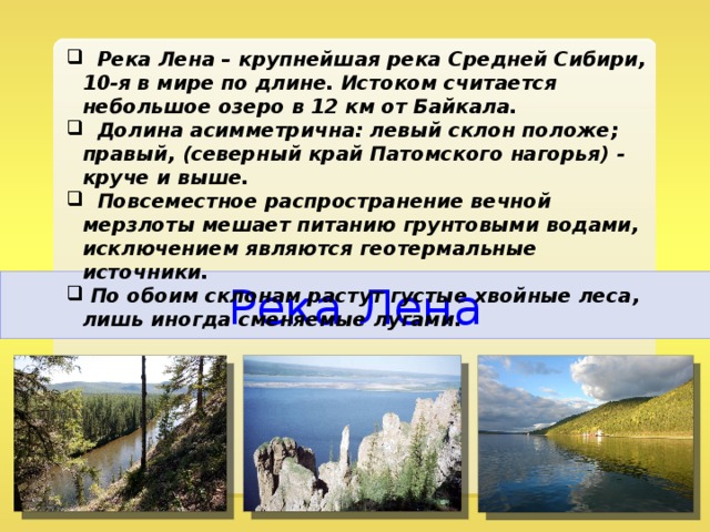  Река Лена – крупнейшая река Средней Сибири, 10-я в мире по длине. Истоком считается небольшое озеро в 12 км от Байкала.  Долина асимметрична: левый склон положе; правый, (северный край Патомского нагорья) - круче и выше.  Повсеместное распространение вечной мерзлоты мешает питанию грунтовыми водами, исключением являются геотермальные источники.  По обоим склонам растут густые хвойные леса, лишь иногда сменяемые лугами. Река Лена 