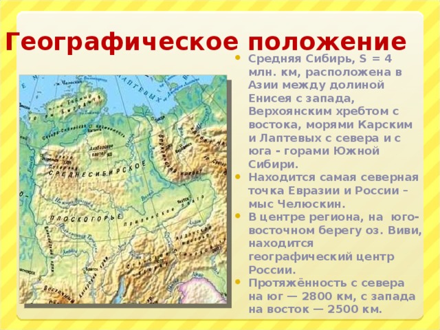 Географическое положение Средняя Сибирь, S = 4 млн. км, расположена в Азии между долиной Енисея с запада, Верхоянским хребтом с востока, морями Карским и Лаптевых с севера и с юга - горами Южной Сибири. Находится самая северная точка Евразии и России – мыс Челюскин. В центре региона, на юго-восточном берегу оз. Виви, находится географический центр России. Протяжённость с севера на юг — 2800 км, с запада на восток — 2500 км. 