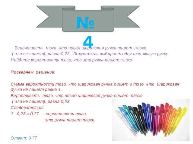 № 4  Вероятность того, что новая шариковая ручка пишет плохо  ( или не пишет), равна 0,23. Покупатель выбирает одну шариковую ручку. Найдите вероятность того, что эта ручка пишет плохо.  Проверяем решение:  Сумма вероятности того, что шариковая ручка пишет и того, что шариковая ручка не пишет равна 1. Вероятность того, что новая шариковая ручка пишет плохо  ( или не пишет), равна 0,23 Следовательно 1– 0,23 = 0,77 — вероятность того,  эта ручка пишет плохо.   Ответ: 0,77 