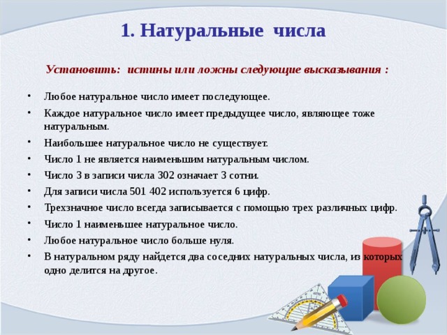 1. Натуральные числа Установить: истины или ложны следующие высказывания : Любое натуральное число имеет последующее. Каждое натуральное число имеет предыдущее число, являющее тоже натуральным. Наибольшее натуральное число не существует. Число 1 не является наименьшим натуральным числом. Число 3 в записи числа 302 означает 3 сотни. Для записи числа 501 402 используется 6 цифр. Трехзначное число всегда записывается с помощью трех различных цифр. Число 1 наименьшее натуральное число. Любое натуральное число больше нуля. В натуральном ряду найдется два соседних натуральных числа, из которых одно делится на другое.   